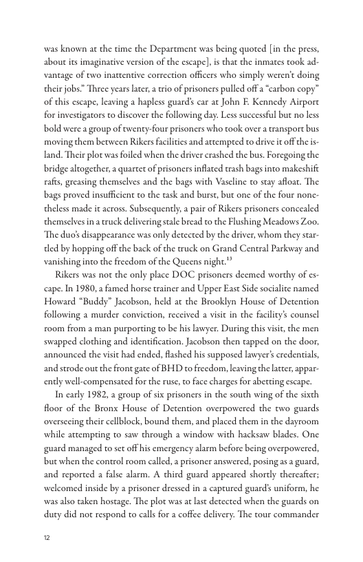 was known at the time the Department was being quoted [in the press, about its imaginative version of the escape], i that the inmates took ad-  vantage of two inattentive correction officers who simply weren’t doing their jobs” Three years later, a wio of prisoners pulled offa carbon copy” of this escape, leaving a hapless guard’ car ac John E. Kennedy Airport for investigarors to discover the following day. Less successful but no less bold were a group of twenty-four prisoncrs who took over a transport bus moving them between Rikers facilities and attempred to drive it offthe s  land. Their plot was foiled when the driver crashed the bus. Foregoing the bridge altogether, a quartet of prisoners inflated trash bags into makeshife rafts, greasing themselves and the bags with Vasline o stay afloat. The bags proved insufficient to the ask and burst, but one of the four none  theless made it across. Subsequently,a pair of Rikers prisoners concealed themselves ina truck delivering sale bread to the Flushing Meadows Zoo. The duo disappearance was only detccted by the driver, whom they star-  ded by hopping off the back of the ruck on Grand Central Parkway and vanishingino the ficedom of the Queens night.’*  Rikers was not the only place DOC prisoners deemed worthy of s cape. In 1980, famed horse trainer and Upper Eas Side socialite named Howard “Buddy” Jacobson, held at the Brooklyn House of Detention following a murder conviction, reccived a visic in the facility’s counsel ro0m from a man purporting to be his lawyer. During this visit, che men swapped clothing and identification. Jacobson then tapped on the door, announced the visic had ended, flashed his supposed lawyer’s credentials, and strode out the front gate of BHD to freedom, leaving the ltter, appar. endly well-compensated for the ruse, to face charges for abetting escape.  In carly 1982, 2 group of six prisoners in the south wing of the sixth floor of the Bronx House of Detention overpowered the two guards oversecing their cellblock, bound them, and placed them in the dayroom while attempting to saw through a window with hacksaw blades. One guard managed to set off his emergency alarm before being overpowered, but when the control room called, a prisoner answered, posing as a guard, and reported a false alarm. A third guard appeared shortly thereafier; welcomed inside by a prisoner dressed in a captured guards uniform, he was also taken hostage. The plot was at last detected when the guards on duty did not respond to calls for a coffee delivery: The tour commander  2 